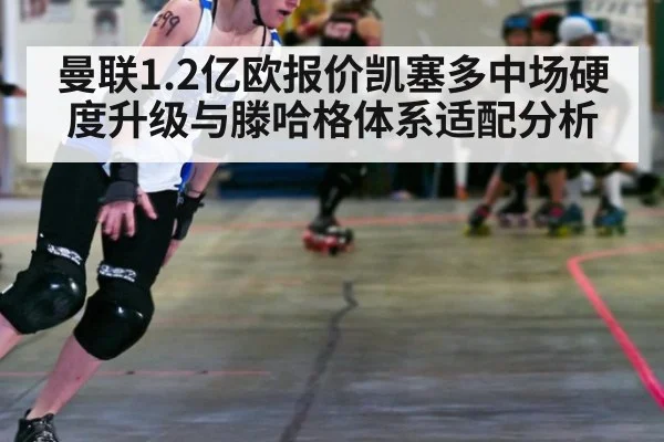 曼联1.2亿欧报价凯塞多中场硬度升级与滕哈格体系适配分析